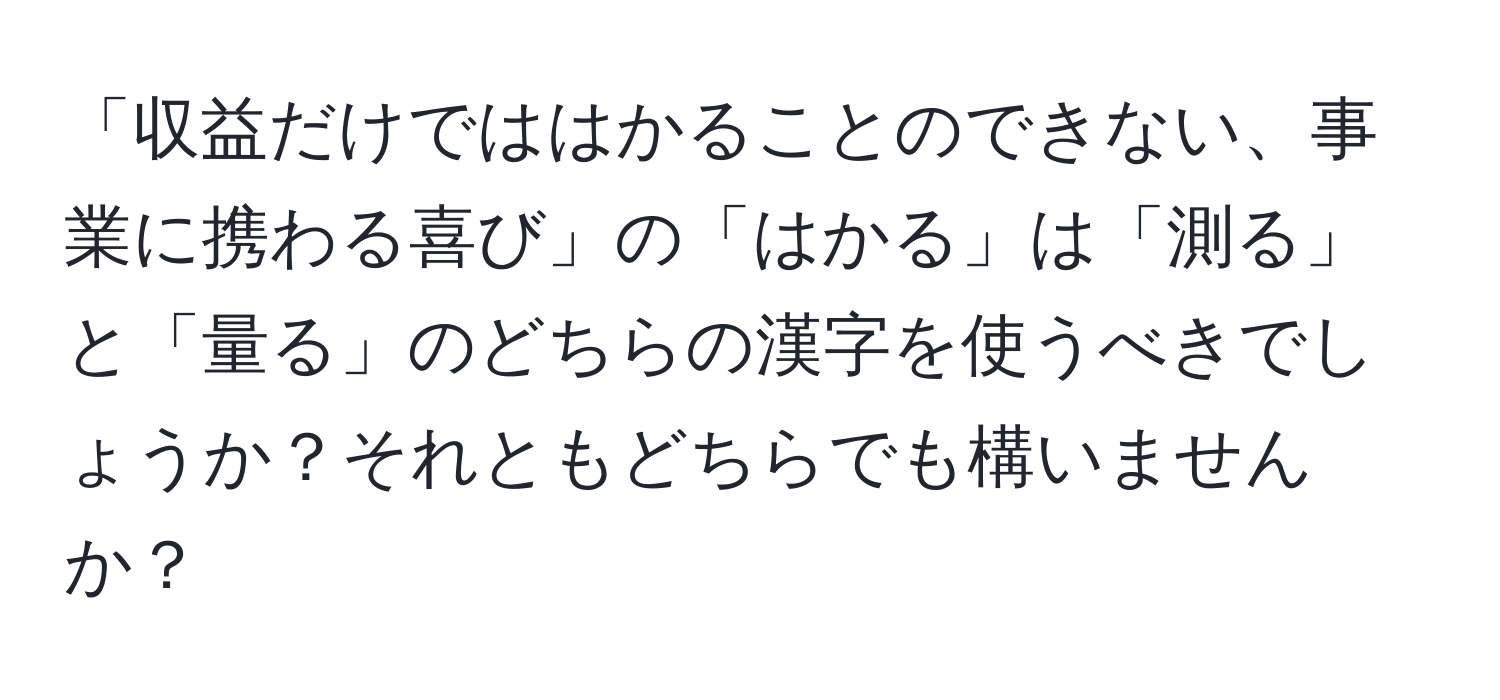 「収益だけでははかることのできない、事業に携わる喜び」の「はかる」は「測る」と「量る」のどちらの漢字を使うべきでしょうか？それともどちらでも構いませんか？