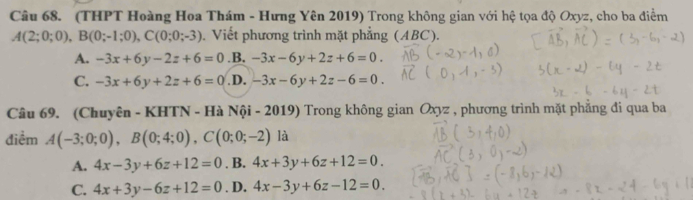 (THPT Hoàng Hoa Thám - Hưng Yên 2019) Trong không gian với hệ tọa độ Oxyz, cho ba điểm
A(2;0;0), B(0;-1;0), C(0;0;-3). Viết phương trình mặt phẳng (ABC).
A. -3x+6y-2z+6=0 .B. -3x-6y+2z+6=0.
C. -3x+6y+2z+6=0 .D. -3x-6y+2z-6=0. 
Câu 69. (Chuyên - KHTN - Hà Nội - 2019) Trong không gian Oxyz , phương trình mặt phẳng đi qua ba
điểm A(-3;0;0), B(0;4;0), C(0;0;-2) là
A. 4x-3y+6z+12=0. B. 4x+3y+6z+12=0.
C. 4x+3y-6z+12=0. D. 4x-3y+6z-12=0.