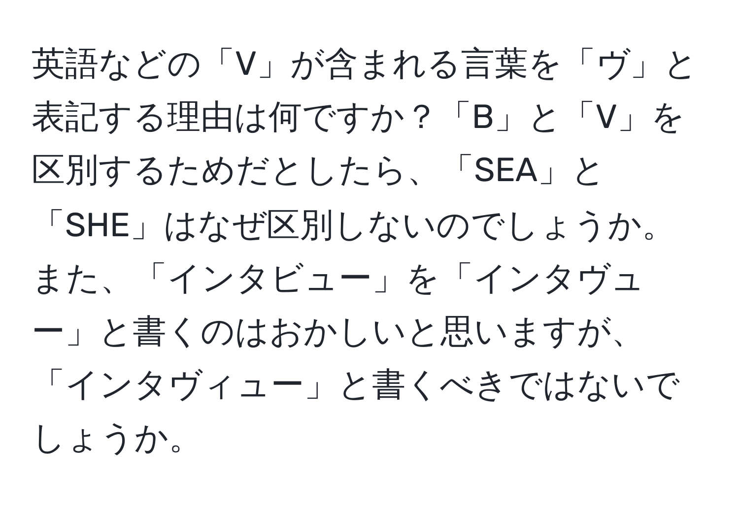 英語などの「V」が含まれる言葉を「ヴ」と表記する理由は何ですか？「B」と「V」を区別するためだとしたら、「SEA」と「SHE」はなぜ区別しないのでしょうか。また、「インタビュー」を「インタヴュー」と書くのはおかしいと思いますが、「インタヴィュー」と書くべきではないでしょうか。