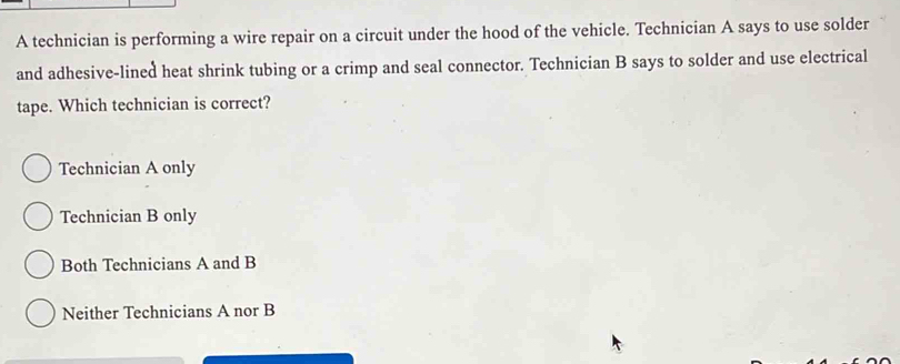 A technician is performing a wire repair on a circuit under the hood of the vehicle. Technician A says to use solder
and adhesive-lined heat shrink tubing or a crimp and seal connector. Technician B says to solder and use electrical
tape. Which technician is correct?
Technician A only
Technician B only
Both Technicians A and B
Neither Technicians A nor B