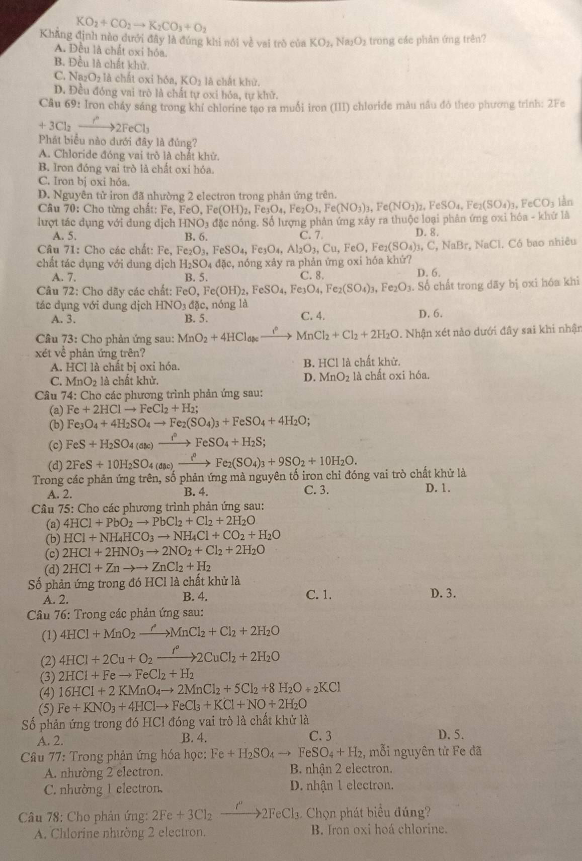 KO_2+CO_2to K_2CO_3+O_2
Khăng định nào dưới đây là đúng khi nói về vai trò ciaKO_2,Na_2O_2 trong các phản ứng trên?
A. Đều là chất oxi hóa.
B. Đều là chất khử.
C. Na _2O_21 à chất oxi hóa, KO_2 là chất khử.
D. Đều đóng vai trò là chất tự oxi hóa, tự khử.
Câu 69: Iron cháy sáng trong khí chlorine tạo ra muối iron (III) chloride màu nầu đó theo phương trình: 2Fe
+3Cl_2xrightarrow r''2FeCl_3
Phát biểu nào dưới đây là đúng?
A. Chloride đóng vai trò là chất khử.
B. Iron đóng vai trò là chất oxi hóa.
C. Iron bị oxi hóa.
D. Nguyên tử iron đã nhường 2 electron trong phản ứng trên.
Câu 70: Cho từng chất: Fe, FeO,Fe(OH)_2,Fe_3O_4,Fe_2O_3,Fe(NO_3)_3,Fe(NO_3)_2,FeSO_4,Fe_2(SO_4)_3,FeCO_3 lần
lượt tác dụng với dung dịch HNO_3 đặc nóng. Số lượng phản ứng xảy ra thuộc loại phân ứng oxi hóa - khứ là
A. 5. B. 6. C. 7. D. 8.
Câu 71: Cho các chất: Fe, Fe_2O_3,FeSO_4, Fe_3O_4,Al_2O_3,Cu,FeO,Fe_2(SO_4) 1. C.NaB r. NaCl. Có bao nhiêu
chất tác dụng với dung dịch H_2SO_4dac ic, nóng xảy ra phản ứng oxi hóa khứ?
A. 7. B. 5. C. 8.
D. 6.
Câu 72: Cho dãy các chất: 1 FeO,Fe(OH)_2,FeSO_4,Fe_3O_4,Fe_2(SO_4)_3,Fe_2O_3.. Số chất trong dãy bị oxi hóa khi
tác dụng với dung dịch HNO_3 đặc, nóng là
A. 3. B. 5. C. 4. D. 6.
Câu 73: Cho phản ứng sau: MnO_2+4HCl_aac frac 1^0 MnCl_2+Cl_2+2H_2O. Nhận xét nào dưới đây sai khi nhận
xét về phản ứng trên?
B. HCI
A. HCl là chất bị oxi hóa. l là chất khử.
D. MnO_2
C. MnO_2 là chất khử. là chất oxi hóa.
Câu 74: Cho các phương trình phản ứng sau:
(a) Fe+2HClto FeCl_2+H_2;
(b) Fe_3O_4+4H_2SO_4to Fe_2(SO_4)_3+FeSO_4+4H_2O;
(c) FeS+H_2SO_4(aac)xrightarrow i^0FeSO_4+H_2S;
(d) 2FeS+10H_2SO_4(dic)xrightarrow i^0Fe_2(SO_4)_3+9SO_2+10H_2O.
Trong các phản ứng trên, số phản ứng mà nguyên tố iron chỉ đóng vai trò chất khử là
A. 2. B. 4. C. 3. D. 1.
Câu 75: Cho các phương trình phản ứng sau:
(a) 4HCl+PbO_2to PbCl_2+Cl_2+2H_2O
(b) HCl+NH_4HCO_3to NH_4Cl+CO_2+H_2O
(c) 2HCl+2HNO_3to 2NO_2+Cl_2+2H_2O
(d) 2HCl+Znto to ZnCl_2+H_2
Số phản ứng trong đó HCl là chất khử là
C. 1.
A. 2. B. 4. D. 3.
Câu 76: Trong các phản ứng sau:
(1) 4HCl+MnO_2xrightarrow rMnCl_2+Cl_2+2H_2O
(2) 4HCl+2Cu+O_2xrightarrow I°2CuCl_2+2H_2O
(3) 2HCl+Feto FeCl_2+H_2
(4) 16HCl+2KMnO_4to 2MnCl_2+5Cl_2+8H_2O+_2KCl
(5) Fe+KNO_3+4HClto FeCl_3+KCl+NO+2H_2O
Số phản ứng trong đó HCl đóng vai trò là chất khử là
A. 2. B. 4. C. 3 D. 5.
Câu 77: Trong phản ứng hóa học: Fe+H_2SO_4to FeSO_4+H_2 , mỗi nguyên tử Fe đã
A. nhường 2 electron. B. nhận 2 electron.
C. nhường 1 electron. D. nhận 1 electron.
Câu 78: Cho phản ứng: 2Fe+3Cl_2xrightarrow I''2FeCl_3. Chọn phát biểu đúng?
A. Chlorine nhường 2 electron. B. Iron oxi hoá chlorine.