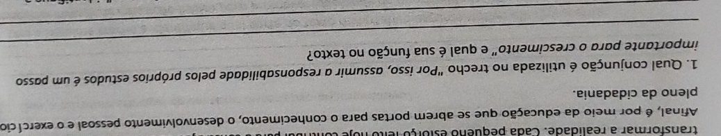 transformar a realidade. Cada pequeno estorço feito no 
Afinal, é por meio da educação que se abrem portas para o conhecimento, o desenvolvimento pessoal e o exercício 
pleno da cidadania. 
1. Qual conjunção é utilizada no trecho "Por isso, assumir a responsabilidade pelos próprios estudos é um passo 
_ 
importante para o crescimento" e qual é sua função no texto? 
_