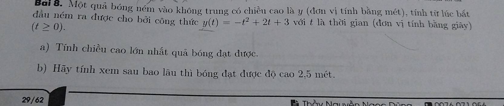 Một quả bóng ném vào không trung có chiều cao là y (đơn vị tính bằng mét), tính từ lúc bắt 
đầu ném ra được cho bởi công thức y(t)=-t^2+2t+3 với t là thời gian (đơn vị tính bằng giây)
(t≥ 0). 
a) Tính chiều cao lớn nhất quả bóng đạt được. 
b) Hãy tính xem sau bao lâu thì bóng đạt được độ cao 2,5 mét. 
29/62 
hầy Nguy