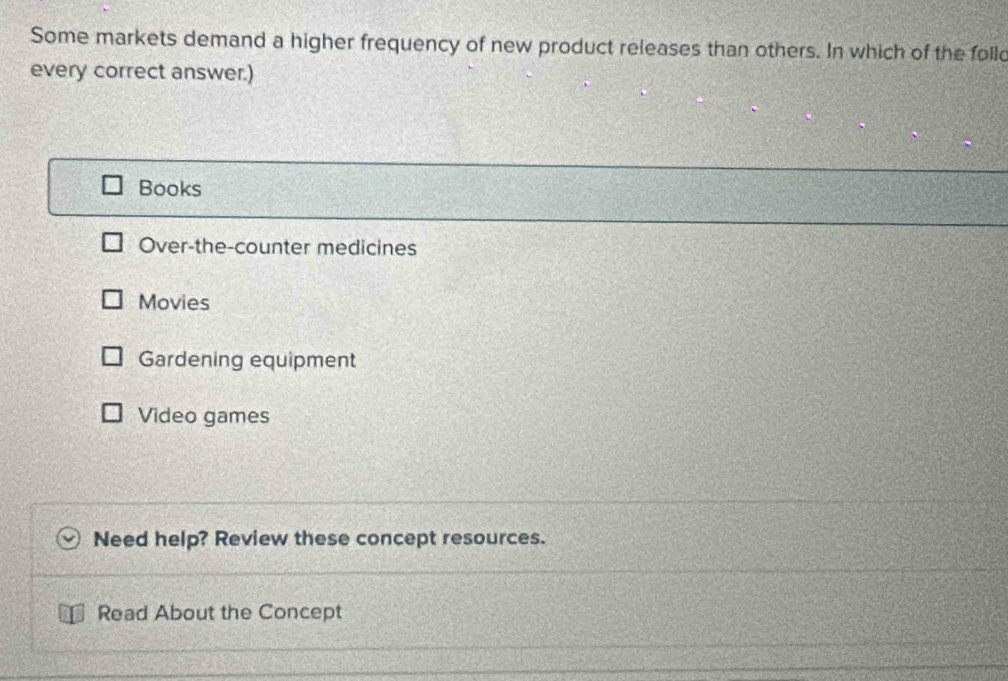 Some markets demand a higher frequency of new product releases than others. In which of the folld
every correct answer.)
Books
Over-the-counter medicines
Movies
Gardening equipment
Video games
Need help? Review these concept resources.
Read About the Concept