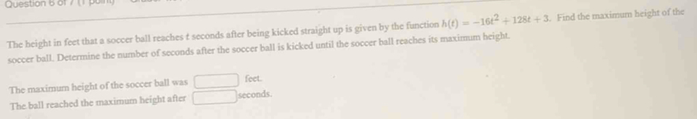 ( 
The beight in feet that a soccer ball reaches t seconds after being kicked straight up is given by the function h(t)=-16t^2+128t+3. Find the maximum height of the 
soccer ball. Determine the number of seconds after the soccer ball is kicked until the soccer ball reaches its maximum height. 
The maximum height of the soccer ball was □ feet. 
The ball reached the maximum height after □ seconds.