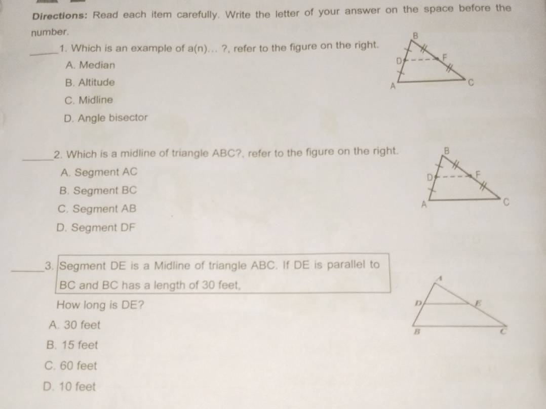 Directions: Read each item carefully. Write the letter of your answer on the space before the
number.
_1. Which is an example of a(n)...? , refer to the figure on the right.
A. Median
B. Altitude
C. Midline
D. Angle bisector
_
2. Which is a midline of triangle ABC?. refer to the figure on the right.
A. Segment AC
B. Segment BC
C. Segment AB
D. Segment DF
_3. Segment DE is a Midline of triangle ABC. If DE is parallel to
BC and BC has a length of 30 feet,
How long is DE?
A. 30 feet
B. 15 feet
C. 60 feet
D. 10 feet