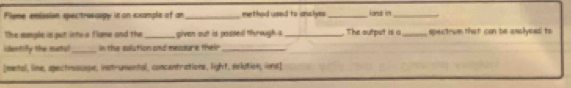 Plome emission spectrosoopy is on example of an _method used to analyss _iondl in_ 
The somple is put ints a flame and the_ given out is possed th rough a _. The autput is a_ spectrum that can be asalyeed to 
idestify the matul_ In the solution and mecsure their_ 
[metal, line, spectroscope, instrumental, concentrations, light, solution, ions]