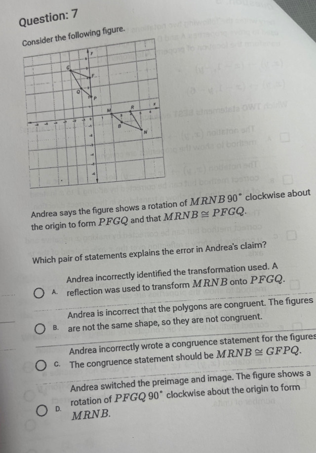 Andrea says the figure shows a rotation of MRNB 90° clockwise about
the origin to form PFGQ and that MRN. B≌ PFGQ. 
Which pair of statements explains the error in Andrea's claim?
Andrea incorrectly identified the transformation used. A
A reflection was used to transform MRNB onto PFGQ.
Andrea is incorrect that the polygons are congruent. The figures
B. are not the same shape, so they are not congruent.
Andrea incorrectly wrote a congruence statement for the figures
c. The congruence statement should be MRNB≌ GFPQ.
Andrea switched the preimage and image. The figure shows a
D. rotation of PFGQ 90° clockwise about the origin to form
MRNB.