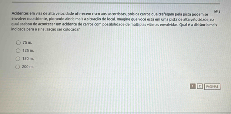 Ø3
Acidentes em vias de alta velocidade oferecem risco aos socorristas, pois os carros que trafegam pela pista podem se
envolver no acidente, piorando ainda mais a situação do local. Imagine que você está em uma pista de alta velocidade, na
qual acabou de acontecer um acidente de carros com possibilidade de múltiplas vítimas envolvidas. Qual é a distância mais
indicada para a sinalização ser colocada?
75 m.
125 m.
150 m.
200 m.
1 2 pÁGINAS
