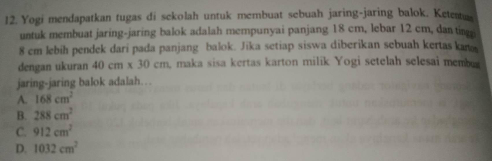 Yogi mendapatkan tugas di sekolah untuk membuat sebuah jaring-jaring balok. Ketentuas
untuk membuat jaring-jaring balok adalah mempunyai panjang 18 cm, lebar 12 cm, dan tínggi
8 cm lebih pendek dari pada panjang balok. Jika setiap siswa diberikan sebuah kertas ka
dengan ukuran 40cm* 30cm maka sisa kertas karton milik Yogi setelah selesai membu
jaring-jaring balok adalah….
A. 168cm^2
B. 288cm^2
C. 912cm^2
D. 1032cm^2