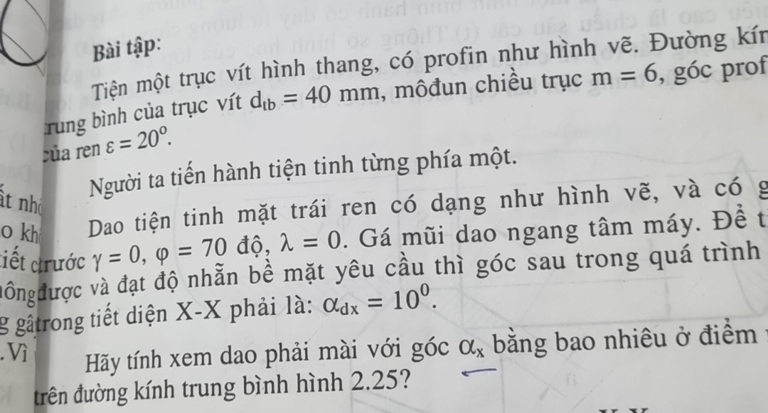 Bài tập: 
Tiện một trục vít hình thang, có profin như hình vẽ. Đường kín 
rung bình của trục vít d_tb=40mm , môđun chiều trục m=6 , góc prof 
của ren varepsilon =20°. 
Người ta tiến hành tiện tinh từng phía một. 
ất nh 
o kh Dao tiện tinh mặt trái ren có dạng như hình vẽ, và có g 
tiết trước gamma =0, varphi =70 độ, lambda =0. Gá mũi dao ngang tâm máy. Đề t 
đôngđược và đạt độ nhẫn bề mặt yêu cầu thì góc sau trong quá trình 
g gâtrong tiết diện X-X phải là: alpha _dx=10^0. 
. Vì alpha _x bằng bao nhiêu ở điểm 
Hãy tính xem dao phải mài với góc 
đrên đường kính trung bình hình 2.25?