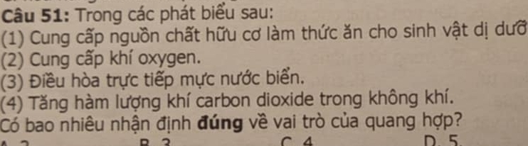 Trong các phát biểu sau: 
(1) Cung cấp nguồn chất hữu cơ làm thức ăn cho sinh vật dị dưỡ 
(2) Cung cấp khí oxygen. 
(3) Điều hòa trực tiếp mực nước biển. 
(4) Tăng hàm lượng khí carbon dioxide trong không khí. 
Có bao nhiêu nhận định đúng về vai trò của quang hợp? 
C 4 D 5