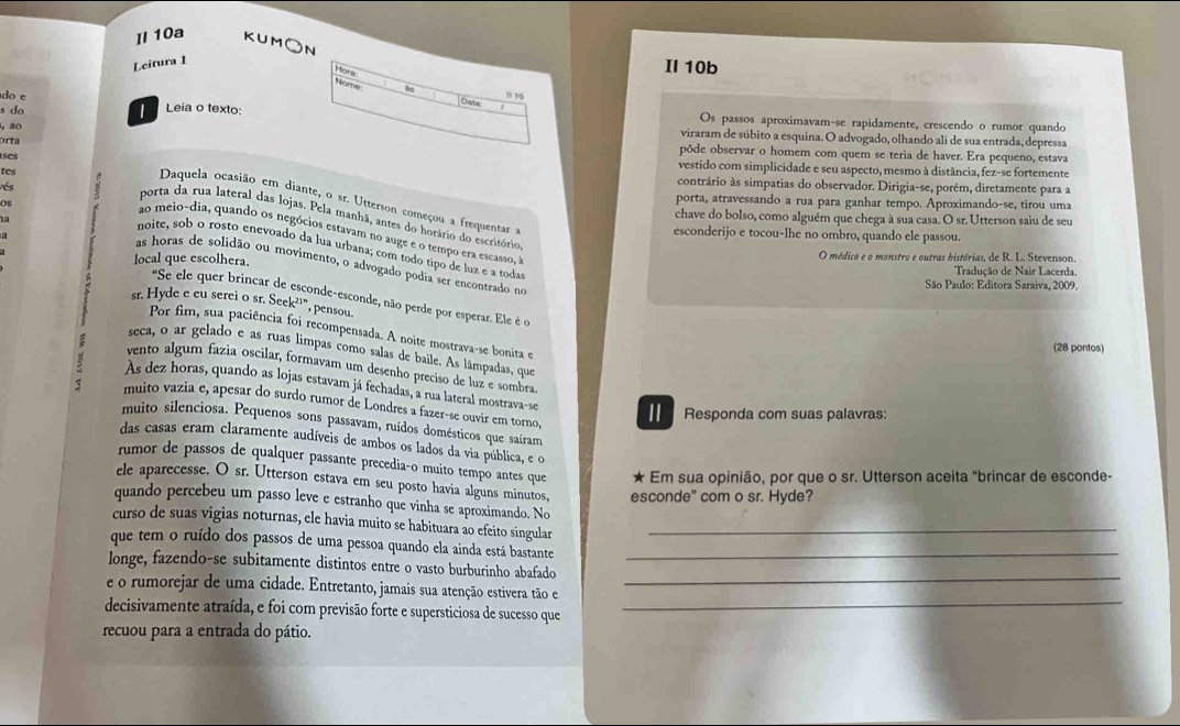 Il 10a KUM○N
Leitura 1
Hors
Ⅱ10b
Nome
do e
Data
s do Leia o texto: Os passos aproximavam-se rapidamente, crescendo o rumor quando
, 20
viraram de súbito a esquina. O advogado, olhando ali de sua entrada, depressa
orta pôde observar o homem com quem se teria de haver. Era pequeno, estava
ases
tes
vestido com simplicidade e seu aspecto, mesmo à distância, fez-se fortemente
vés
contrário às simpatias do observador. Dirigia-se, porém, diretamente para a
Daquela ocasião em diante, o sr. Utterson começou a frequentar 
porta, atravessando a rua para ganhar tempo. Aproximando-se, tirou uma
OS chave do bolso, como alguém que chega à sua casa. O sr. Utterson saiu de seu
porta da rua lateral das lojas. Pela manhã, antes do horário do escritório
a
ao meio-dia, quando os negócios estavam no auge e o tempo era escasso.
esconderijo e tocou-lhe no ombro, quando ele passou.
noite, sob o rosto enevoado da lua urbana; com todo tipo de luz e a todas
local que escolhera. O médico e o monstro e outras bistórias, de R. L. Stevenson,
as horas de solidão ou movimento, o advogado podia ser encontrado no
Tradução de Nair Lacerda,
São Paulo: Editora Saraiva, 2009.
"Se ele quer brincar de esconde-esconde, não perde por esperar. Ele é o
sr. Hyde e cu serei o sr. Seek²¹", pensou.
Por fim, sua paciência foi recompensada. A noite mostrava-se bonita e
(28 pontos)
seca, o ar gelado e as ruas limpas como salas de baile. As lâmpadas, que
vento algum fazia oscilar, formavam um desenho preciso de luz e sombra
As dez horas, quando as lojas estavam já fechadas, a rua lateral mostrava-se
muito vazia e, apesar do surdo rumor de Londres a fazer-se ouvir em torno,
Responda com suas palavras:
muito silenciosa. Pequenos sons passavam, ruídos domésticos que saíram
das casas eram claramente audíveis de ambos os lados da via pública, e o
rumor de passos de qualquer passante precedia-o muito tempo antes que ★ Em sua opinião, por que o sr. Utterson aceita "brincar de esconde-
ele aparecesse. O sr. Utterson estava em seu posto havia alguns minutos, esconde" com o sr. Hyde?
quando percebeu um passo leve e estranho que vinha se aproximando. No
curso de suas vigias noturnas, ele havia muito se habituara ao efeito singular_
que tem o ruído dos passos de uma pessoa quando ela ainda está bastante_
longe, fazendo-se subitamente distintos entre o vasto burburinho abafado
_
e o rumorejar de uma cidade. Entretanto, jamais sua atenção estivera tão e
_
decisivamente atraída, e foi com previsão forte e supersticiosa de sucesso que
recuou para a entrada do pátio.