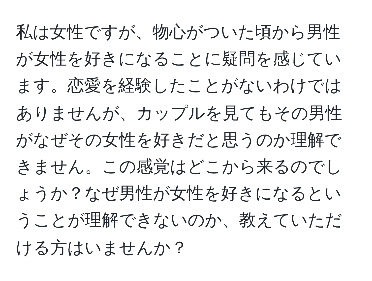 私は女性ですが、物心がついた頃から男性が女性を好きになることに疑問を感じています。恋愛を経験したことがないわけではありませんが、カップルを見てもその男性がなぜその女性を好きだと思うのか理解できません。この感覚はどこから来るのでしょうか？なぜ男性が女性を好きになるということが理解できないのか、教えていただける方はいませんか？