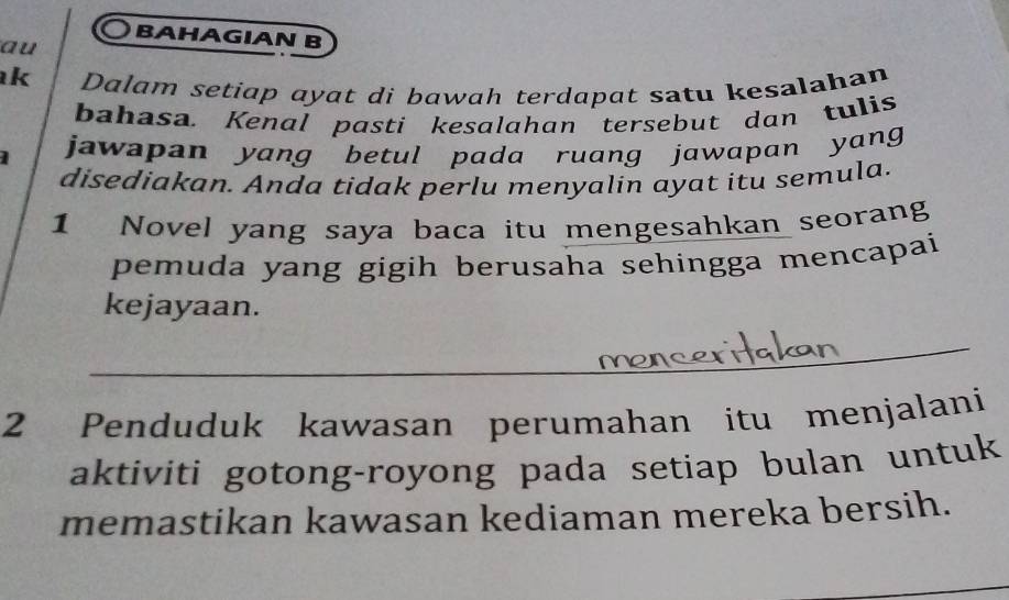 BAHAGIAN B 
au 
k Dalam setiap ayat di bawah terdapat satu kesalahan 
bahasa. Kenal pasti kesalahan tersebut dan tulis 
jawapan yang betul pada ruang jawapan yang 
disediakan. Anda tidak perlu menyalin ayat itu semula. 
1 Novel yang saya baca itu mengesahkan seorang 
pemuda yang gigih berusaha sehingga mencapai 
kejayaan. 
2 Penduduk kawasan perumahan itu menjalani 
aktiviti gotong-royong pada setiap bulan untuk 
memastikan kawasan kediaman mereka bersih.