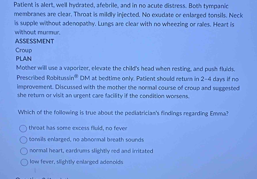 Patient is alert, well hydrated, afebrile, and in no acute distress. Both tympanic
membranes are clear. Throat is mildly injected. No exudate or enlarged tonsils. Neck
is supple without adenopathy. Lungs are clear with no wheezing or rales. Heart is
without murmur.
ASSESSMENT
Croup
PLAN
Mother will use a vaporizer, elevate the child's head when resting, and push fluids.
Prescribed Robitussi n^( enclosecircle)8 DM at bedtime only. Patient should return in 2-4 days if no
improvement. Discussed with the mother the normal course of croup and suggested
she return or visit an urgent care facility if the condition worsens.
Which of the following is true about the pediatrician's findings regarding Emma?
throat has some excess fluid, no fever
tonsils enlarged, no abnormal breath sounds
normal heart, eardrums slightly red and irritated
low fever, slightly enlarged adenoids