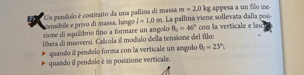 Un pendolo è costituito da una pallina di massa m=2,0kg appesa a un filo ine- 
tensibile e privo di massa, lungo l=1,0m. La pallina viene sollevata dalla posi- 
zione di equilibrio fìno a formare un angolo θ _0=46° con la verticale e lasc 
libera di muoversi. Calcola il modulo della tensione del filo: 
quando il pendolo forma con la verticale un angolo θ _f=23°; 
quando il pendolo è in posizione verticale.