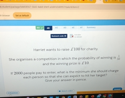 k/student/package/b4458567-5643-4ab8-b9e9-a3d41d3d0957/task/4/item/2 
t browser Set as default 
4A √ 48 4C 4D 4E 4F Summary 
Boolwork code: 48 not allowed Calculstor 
Harriet wants to raise £100 for charity. 
She organises a competition in which the probability of winning is  1/50 
and the winning prize is £10. 
If 2000 people pay to enter, what is the minimum she should charge 
each person so that she can expect to hit her target? 
Give your answer in pence. 
< Previous ■# Watch widen 
5643