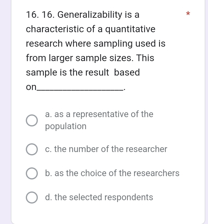 Generalizability is a
*
characteristic of a quantitative
research where sampling used is
from larger sample sizes. This
sample is the result based
on_
.
a. as a representative of the
population
c. the number of the researcher
b. as the choice of the researchers
d. the selected respondents