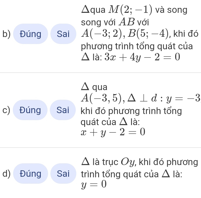 triangle qua M(2;-1) và song 
song với AB với 
b) Đúng Sai A(-3;2), B(5;-4) , khi đó 
phương trình tổng quát của
△ la:? 3x+4y-2=0
△ qua
A(-3,5), △ ⊥ d:y=-3
c) Đúng Sai khi đó phương trình tổng 
quát của △ Ia :
x+y-2=0
△ lia trục Oy, khi đó phương 
d) Đúng Sai trình tổng quát của △ là :
y=0