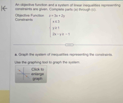 An objective function and a system of linear inequalities representing
constraints are given. Complete parts (a) through (c).
Objective Function z=3x+2y
Constraints
beginarrayl x≤ 3 y≥ 1 2x-y≥ -1endarray.
a. Graph the system of inequalities representing the constraints.
Use the graphing tool to graph the system.
Click to
enlarge
graph