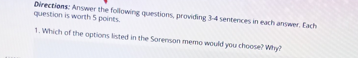 Directions: Answer the following questions, providing 3-4 sentences in each answer. Each 
question is worth 5 points. 
1. Which of the options listed in the Sorenson memo would you choose? Why?