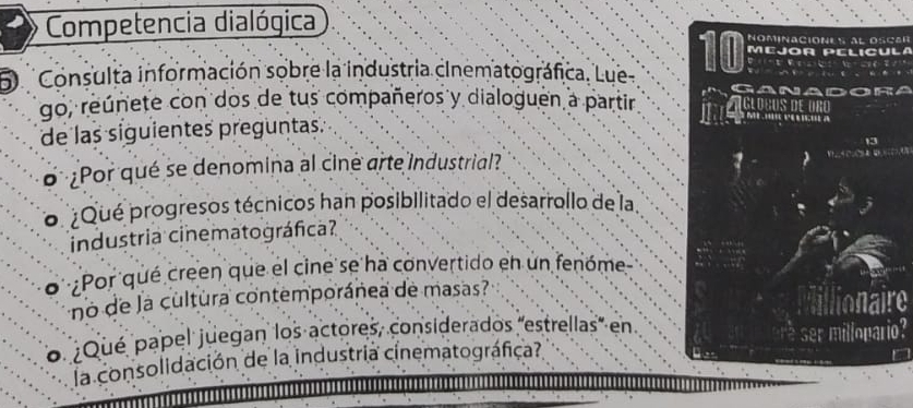 Competencia dialógica Nominaciónes al oscar 
MEJOR PELICULA 
D Consulta información sobre la industria cinematográfica. Lue- 10 GANADOR 
go, reúnete con dos de tus compañeros y dialoguen a partir glogos de oño 
de las siguientes preguntas. 
¿Por qué se denomina al ciné arte industrial? 
o ¿Qué progresos técnicos han posibilitado el desarrollo de la. 
industria cinematográfica? 
o ¿Por qué creen que el cine se ha convertido en un fenóme 
no de la cultura contemporánea de masas? 
o ¿Qué papel juegan los actores, considerados 'estrellas' en er millopario? 
la consolidación de la industria cinematográfica?