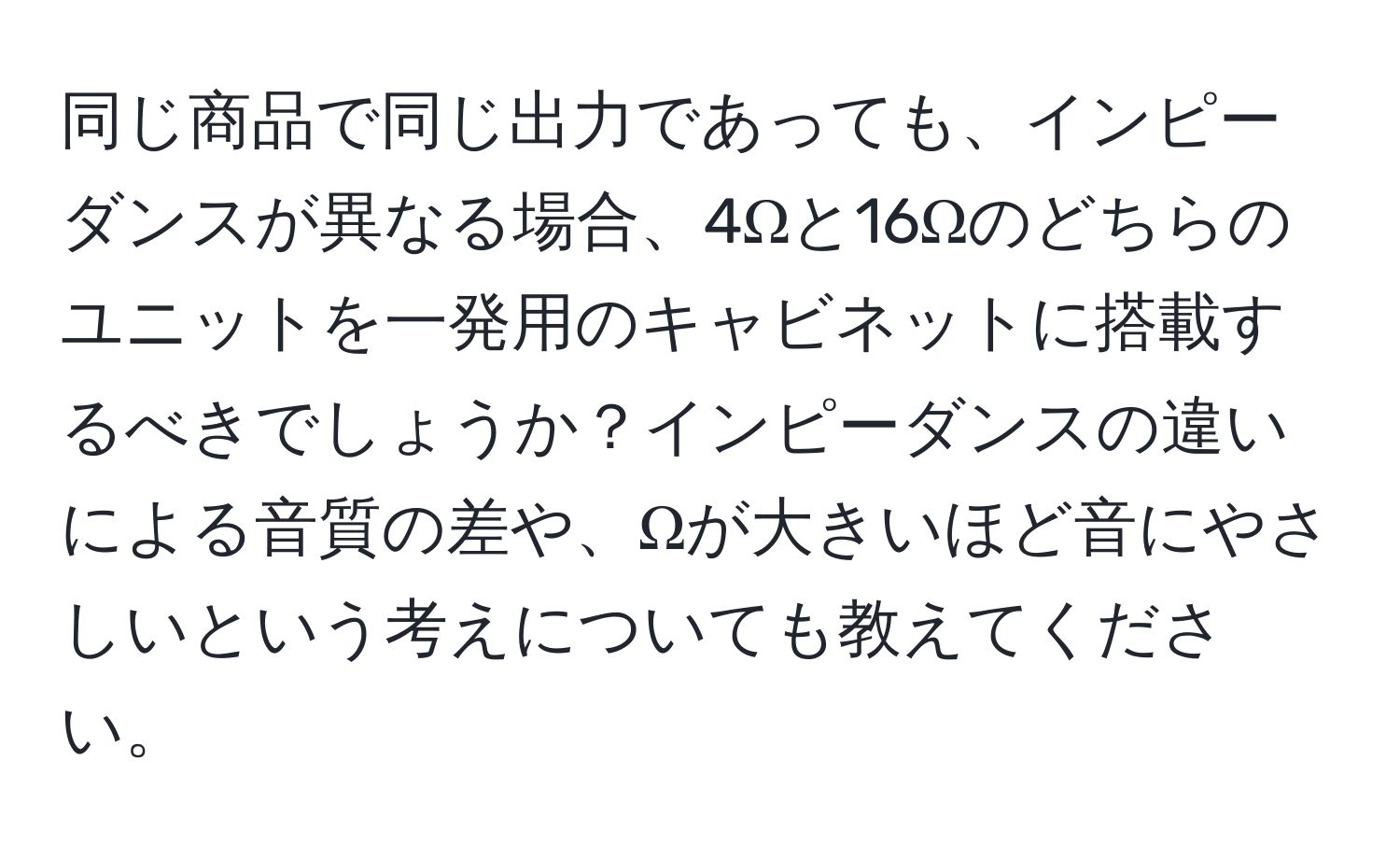 同じ商品で同じ出力であっても、インピーダンスが異なる場合、4Ωと16Ωのどちらのユニットを一発用のキャビネットに搭載するべきでしょうか？インピーダンスの違いによる音質の差や、Ωが大きいほど音にやさしいという考えについても教えてください。