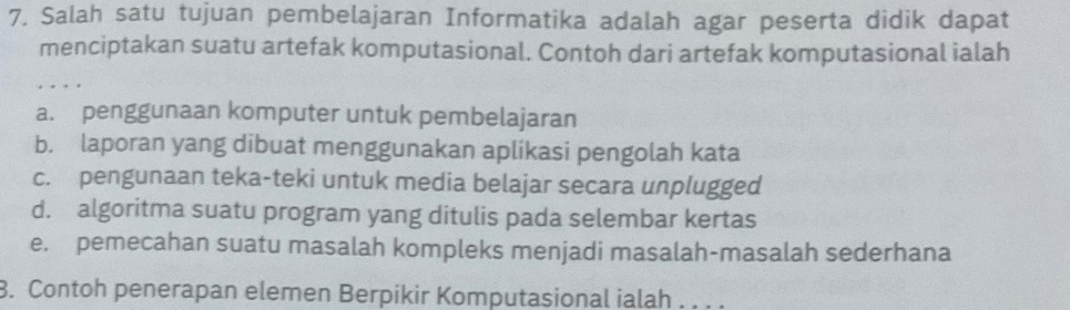 Salah satu tujuan pembelajaran Informatika adalah agar peserta didik dapat
menciptakan suatu artefak komputasional. Contoh dari artefak komputasional ialah
a. penggunaan komputer untuk pembelajaran
b. laporan yang dibuat menggunakan aplikasi pengolah kata
c. pengunaan teka-teki untuk media belajar secara unplugged
d. algoritma suatu program yang ditulis pada selembar kertas
e. pemecahan suatu masalah kompleks menjadi masalah-masalah sederhana
8. Contoh penerapan elemen Berpikir Komputasional ialah . . .