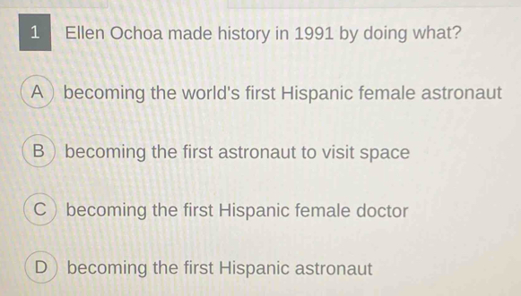 Ellen Ochoa made history in 1991 by doing what?
Abecoming the world's first Hispanic female astronaut
B  becoming the first astronaut to visit space
C becoming the first Hispanic female doctor
Dbecoming the first Hispanic astronaut