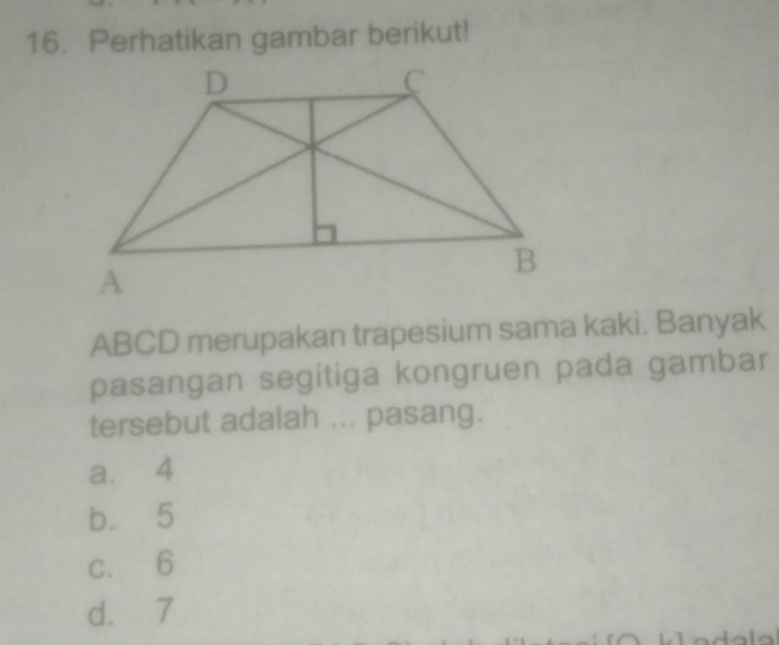 Perhatikan gambar berikut!
ABCD merupakan trapesium sama kaki. Banyak
pasangan segitiga kongruen pada gambar
tersebut adalah ... pasang.
a. 4
b. 5
c. 6
d. 7