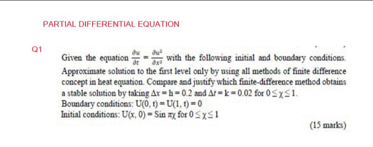 PARTIAL DIFFERENTIAL EQUATION 
Q1 
Given the equation  partial u/partial t = partial u^2/partial x^2  with the following initial and boundary conditions. 
Approximate solution to the first level only by using all methods of finite difference 
concept in heat equation. Compare and justify which finite-difference method obtains 
a stable solution by taking △ x=h=0.2 and △ t=k=0.02 for 0≤ chi ≤ 1. 
Boundary conditions: U(0,t)=U(1,t)=0
Initial conditions: U(x,0)=Sinπ x for 0≤ chi ≤ 1
(15 marks)