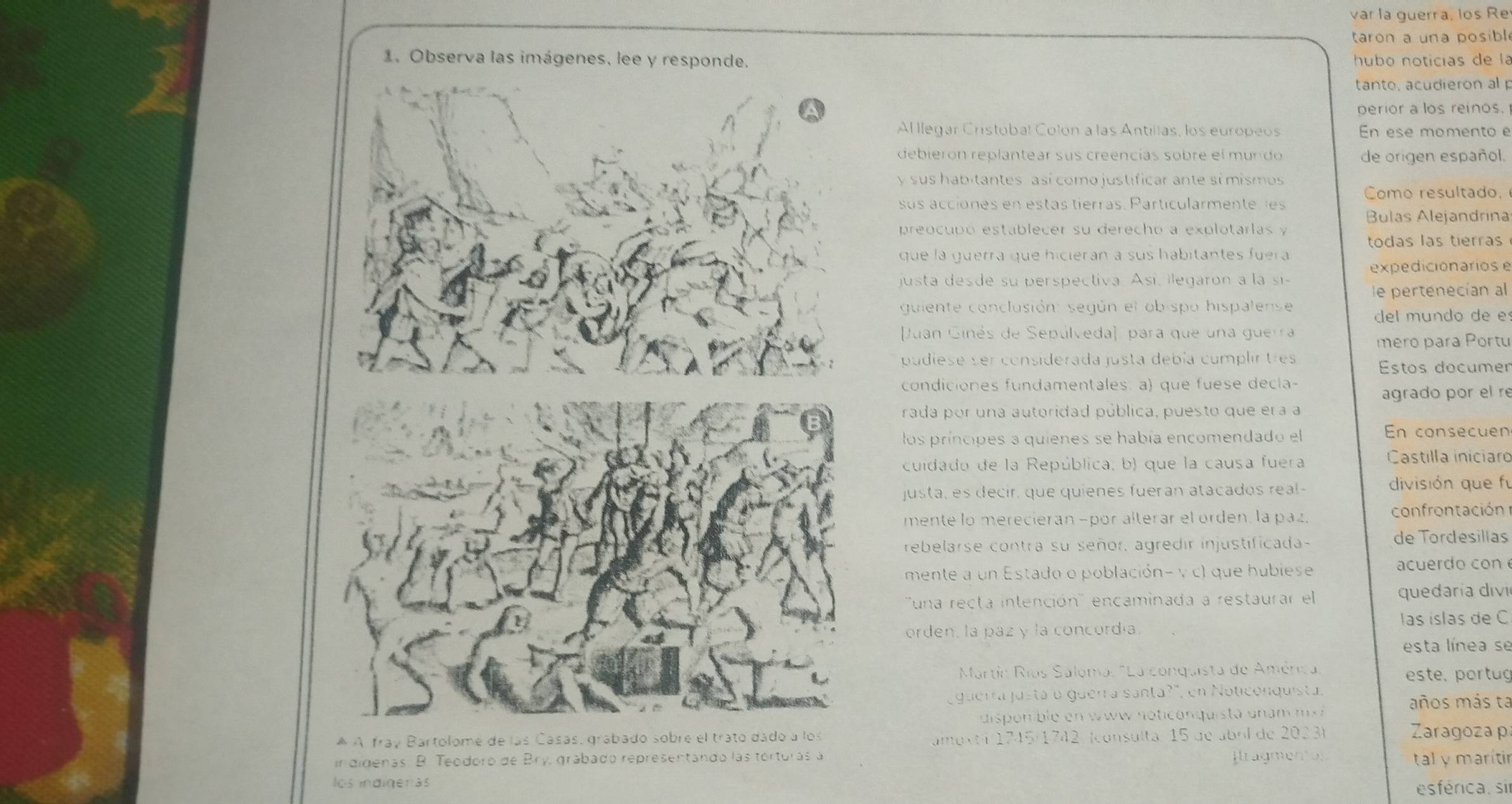 var la guerra, los Re
taron a una posibl
1. Observa las imágene  hubo noticías de la
tanto, acudieron al p
perior a los reinos.
Al llegar Cristobal Colón a las Antillas, los europeos En ese momento e
debierón replantear sus creencias sobre el mundo de origen español.
y sus habitantes, así como justificar ante sí mismos
Como resultado.
sus acciones en estas tierras. Particularmente es
Bulas Alejandrina
preocupó establecer su derecho a explotarlas y
todas las tierras
que la guerra que hicierán a sus habitantes fuera
expedicionarios e
justa desde su perspectiva. Así, ilegaron a la si-
le pertenecían al
guiente conclusión: según el obispo hispalense
del mundo de e
Juan Ginés de Sepúlveda), para que una guerra
meão para Portu
pudiese ser considerada justa debía complir tres
Estos documer
condiciones fundamentales: a) que fuese decla-
agrado por el re
rada por una autoridad pública, puesto que era a
los príncipes a quienes se había encomendado el
En consecuen
cuidado de la República, b) que la causa fuera Castilla iniciaro
justa, es decir, que quienes fuerán atacados real- división que fú
mente lo merecieran −por alterar el orden, la paz, confrontación
rebelarse contra su señor, agredir injustificada-
de Tordesillas
mente a un Estado o población- y c) que hubiese acuerd o con 
''una recta intención'' encaminada a restaurar el quedaría divi
orden, la paz y la concordia. las islas de C
esta línea se
Martín Ríos Saloma, "La conquista de América este, portug
guerra justá o guerra santa?", en Noticonquista. años más ta
dis onble e   w w not c o nquista  u    m  m 
* À fray Bartolome de las Casas, grabado sobre el trato dado a  Zaragoza p
amexti 1745/1742 (consulta: 15 de abrl de 2023)
in didenas. B. Teodoro de Bry, grábado representando las tórturas a fragmentos
tal y marítir
los indigeras esférica. sir