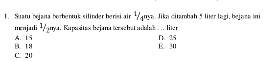 Suatu bejana berbentuk silinder berisi air ½4nya. Jika ditambah 5 liter lagi, bejana ini
menjadi ¹/żnya. Kapasitas bejana tersebut adalah … liter
A. 15 D. 25
B. 18 E. 30
C. 20