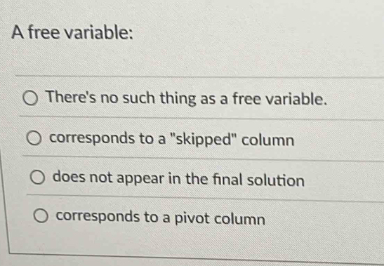 A free variable:
There's no such thing as a free variable.
corresponds to a "skipped" column
does not appear in the fnal solution
corresponds to a pivot column