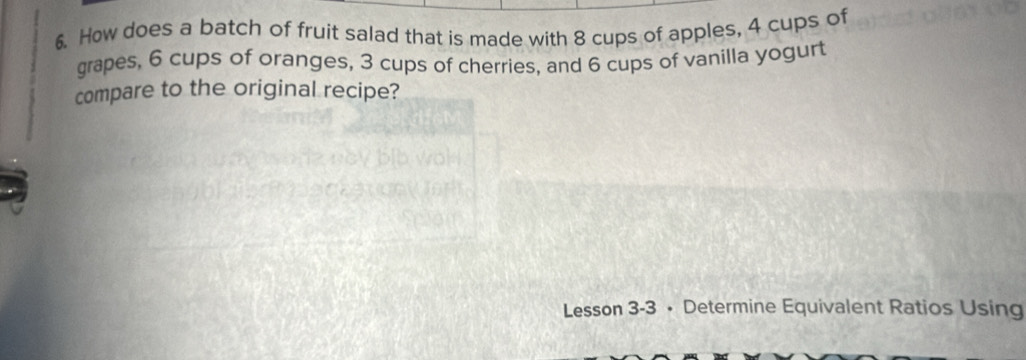 How does a batch of fruit salad that is made with 8 cups of apples, 4 cups of 
grapes, 6 cups of oranges, 3 cups of cherries, and 6 cups of vanilla yogurt 
compare to the original recipe? 
Lesson 3-3 • Determine Equivalent Ratios Using