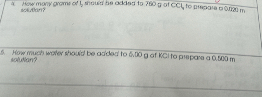 How many grams of l_2 should be added to 750 g of CCI_11 to prepare a 0.020 m
solution? 
5. How much water should be added to 5,00 g of KCI to prepare a 0.500 m
solution?