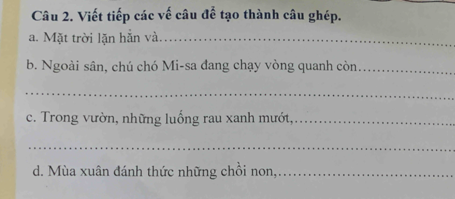 Viết tiếp các vế câu để tạo thành câu ghép. 
a. Mặt trời lặn hắn và._ 
b. Ngoài sân, chú chó Mi-sa đang chạy vòng quanh còn_ 
_ 
c. Trong vườn, những luống rau xanh mướt,_ 
_ 
d. Mùa xuân đánh thức những chồi non,_