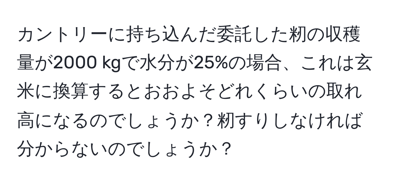 カントリーに持ち込んだ委託した籾の収穫量が2000 kgで水分が25%の場合、これは玄米に換算するとおおよそどれくらいの取れ高になるのでしょうか？籾すりしなければ分からないのでしょうか？