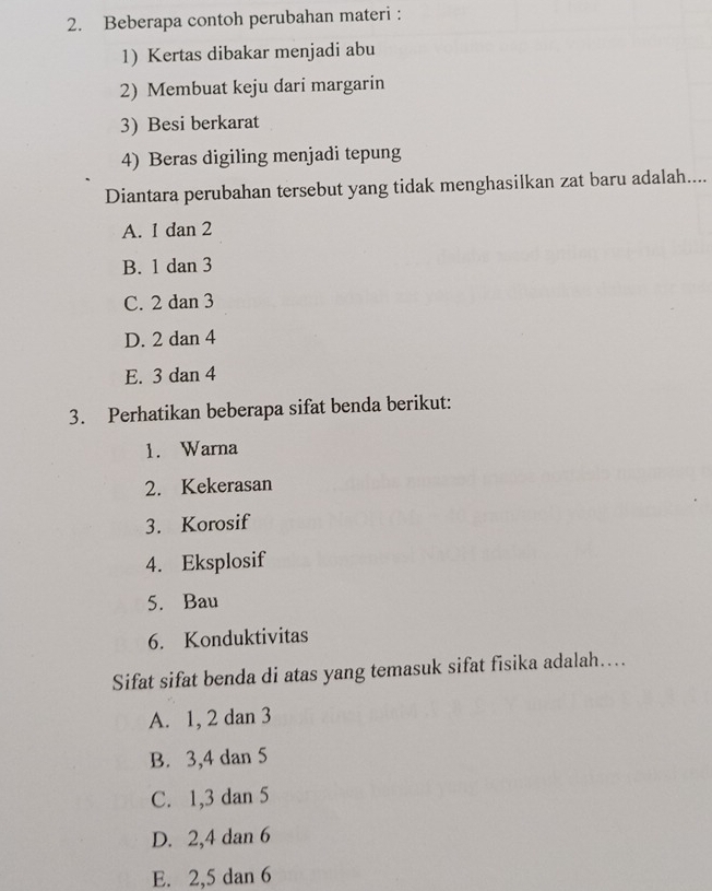 Beberapa contoh perubahan materi :
1) Kertas dibakar menjadi abu
2) Membuat keju dari margarin
3) Besi berkarat
4) Beras digiling menjadi tepung
Diantara perubahan tersebut yang tidak menghasilkan zat baru adalah....
A. 1 dan 2
B. 1 dan 3
C. 2 dan 3
D. 2 dan 4
E. 3 dan 4
3. Perhatikan beberapa sifat benda berikut:
1. Warna
2. Kekerasan
3. Korosif
4. Eksplosif
5. Bau
6. Konduktivitas
Sifat sifat benda di atas yang temasuk sifat fisika adalah…...
A. 1, 2 dan 3
B. 3, 4 dan 5
C. 1, 3 dan 5
D. 2, 4 dan 6
E. 2, 5 dan 6