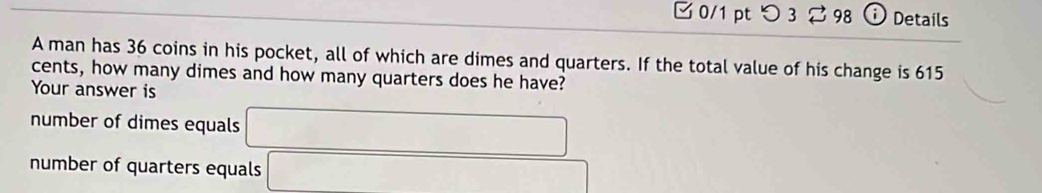 つ3 98 i Details
A man has 36 coins in his pocket, all of which are dimes and quarters. If the total value of his change is 615
cents, how many dimes and how many quarters does he have?
Your answer is
number of dimes equals
number of quarters equals