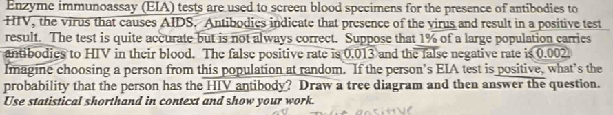 Enzyme immunoassay (EIA) tests are used to screen blood specimens for the presence of antibodies to 
HIV, the virus that causes AIDS. Antibodies indicate that presence of the virus and result in a positive test 
result. The test is quite accurate but is not always correct. Suppose that 1% of a large population carries 
antibodies to HIV in their blood. The false positive rate is 0.013 and the false negative rate is 0.002. 
Imagine choosing a person from this population at random. If the person’s EIA test is positive, what’s the 
probability that the person has the HIV antibody? Draw a tree diagram and then answer the question. 
Use statistical shorthand in context and show your work.