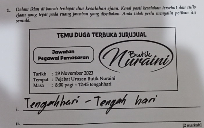 Dalam iklan di bawah terdapat dua kesalahan ejaan. Kenal pasti kesalahan tersebut dan tulis 
ejaan yang tepat pada ruang jawaban yang disediakan. Anda tidak perlu menyalin petikan itu 
semula. 
TEMU DUGA TERBUKA JURUJUAL 
Jawatan 
Pegawal Pemasaran Butl 
uraini 
Tarikh : 29 November 2023 
Tempat : Pejabat Urusan Butik Nuraini 
Masa : 8:00 pagi - 12:45 tengahhari 
i._ 
_ 
ii. 
_ 
[2 markah]