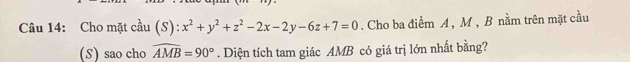 Cho mặt cầu (S): x^2+y^2+z^2-2x-2y-6z+7=0. Cho ba điểm A , M , B nằm trên mặt cầu 
(S) sao cho widehat AMB=90°. Diện tích tam giác AMB có giá trị lớn nhất bằng?