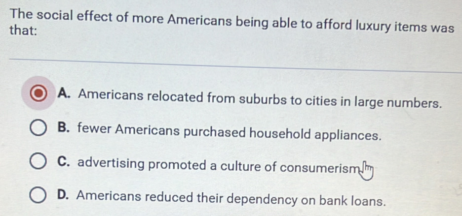 The social effect of more Americans being able to afford luxury items was
that:
A. Americans relocated from suburbs to cities in large numbers.
B. fewer Americans purchased household appliances.
C. advertising promoted a culture of consumerism
D. Americans reduced their dependency on bank loans.