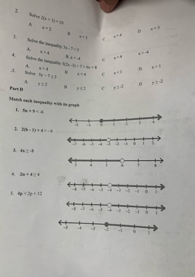 Solve 2(x+3)=10
A
x=2
B
D x=5
x=3 C
x=4
3. Solve the inequality 3x-7<5</tex>
A. x>4 B. x C. x<4</tex>
x>-4
4. Solve the inequality 5(2x-3)+7>6x+8
D. x>1
A, x>4 B x<4</tex> C x<1</tex> 
.5. Solve 5y-7≤ 3
A y≥ 2 B
Part D y≤ 2 C y≤ -2 D y≥ -2
Match each inequality with its graph
1, 5n+9
2. 2(b-1)+4>-6
3. 4x≥ -8
4、 2n+4≥ 4
5. 4p<2p+12