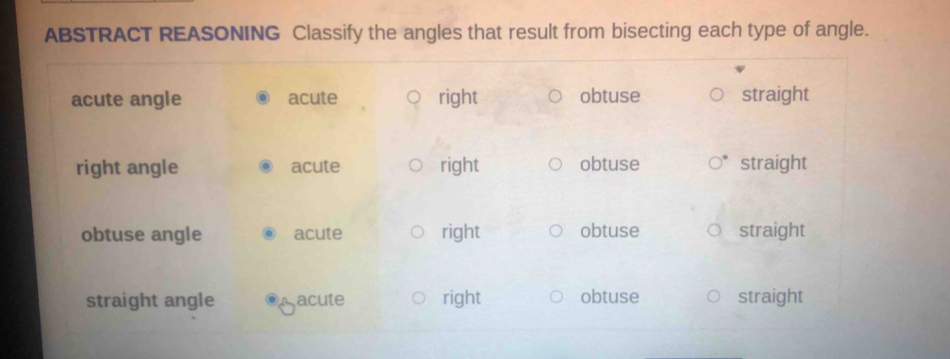 ABSTRACT REASONING Classify the angles that result from bisecting each type of angle.
acute angle acute right obtuse straight
right angle acute right obtuse straight
obtuse angle acute right obtuse straight
straight angle acute right obtuse straight