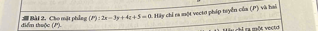 ≡ Bài 2. Cho mặt phẳng (P) : 2x-3y+4z+5=0. Hãy chỉ ra một vectơ pháp tuyến của (P) và hai 
điểm thuộc (P). 
Hãu chỉ ra một vectơ