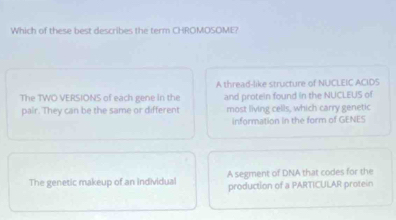 Which of these best describes the term CHROMOSOME?
A thread-like structure of NUCLEIC ACIDS
The TWO VERSIONS of each gene in the and protein found in the NUCLEUS of
pair. They can be the same or different most living cells, which carry genetic
information in the form of GENES
The genetic makeup of an individual A segment of DNA that codes for the
production of a PARTICULAR protein