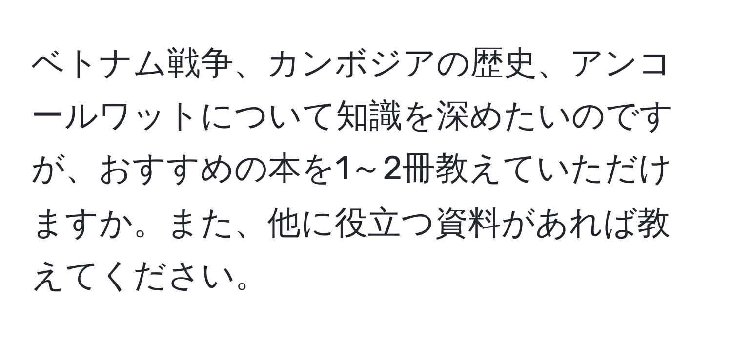 ベトナム戦争、カンボジアの歴史、アンコールワットについて知識を深めたいのですが、おすすめの本を1～2冊教えていただけますか。また、他に役立つ資料があれば教えてください。